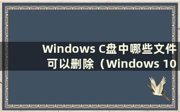 Windows C盘中哪些文件可以删除（Windows 10 C盘中哪些文件可以删除）